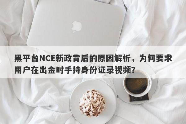 黑平台NCE新政背后的原因解析，为何要求用户在出金时手持身份证录视频？-第1张图片-要懂汇圈网