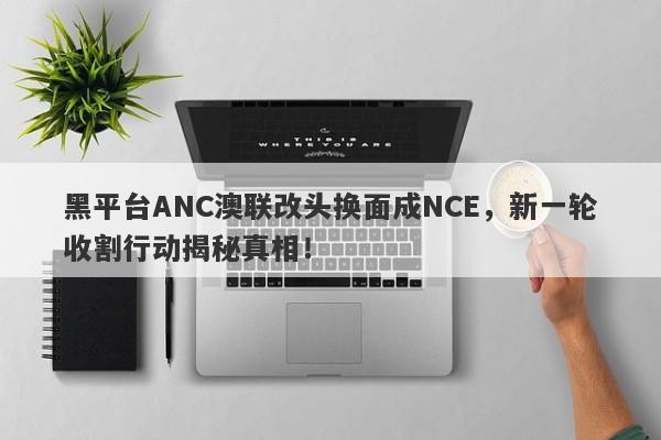 黑平台ANC澳联改头换面成NCE，新一轮收割行动揭秘真相！-第1张图片-要懂汇圈网