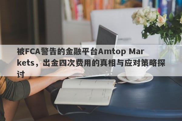 被FCA警告的金融平台Amtop Markets，出金四次费用的真相与应对策略探讨-第1张图片-要懂汇圈网