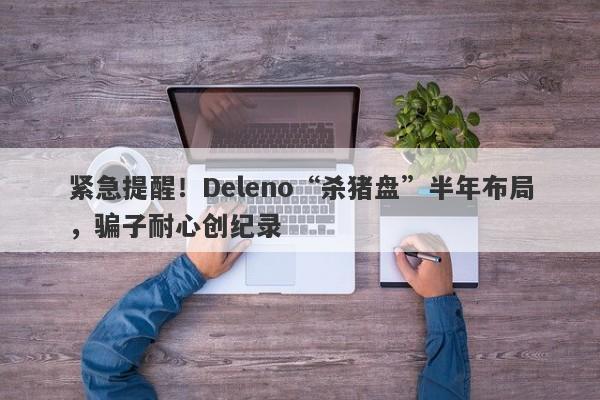 紧急提醒！Deleno“杀猪盘”半年布局，骗子耐心创纪录-第1张图片-要懂汇圈网