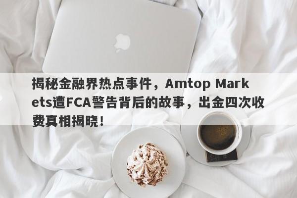 揭秘金融界热点事件，Amtop Markets遭FCA警告背后的故事，出金四次收费真相揭晓！-第1张图片-要懂汇圈网