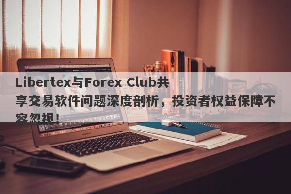 Libertex与Forex Club共享交易软件问题深度剖析，投资者权益保障不容忽视！-第1张图片-要懂汇圈网