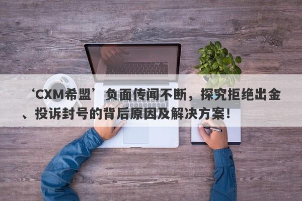 ‘CXM希盟’负面传闻不断，探究拒绝出金、投诉封号的背后原因及解决方案！-第1张图片-要懂汇圈网