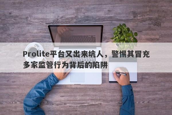 Prolite平台又出来坑人，警惕其冒充多家监管行为背后的陷阱-第1张图片-要懂汇圈网