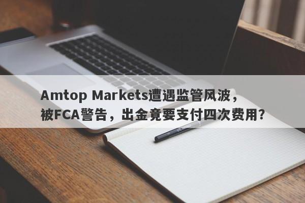 Amtop Markets遭遇监管风波，被FCA警告，出金竟要支付四次费用？-第1张图片-要懂汇圈网