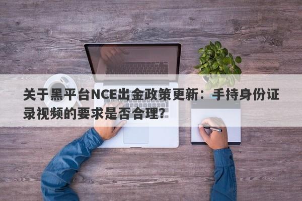 关于黑平台NCE出金政策更新：手持身份证录视频的要求是否合理？-第1张图片-要懂汇圈网