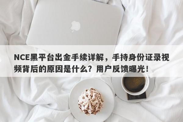 NCE黑平台出金手续详解，手持身份证录视频背后的原因是什么？用户反馈曝光！-第1张图片-要懂汇圈网