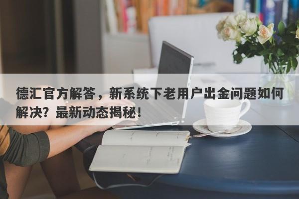 德汇官方解答，新系统下老用户出金问题如何解决？最新动态揭秘！-第1张图片-要懂汇圈网