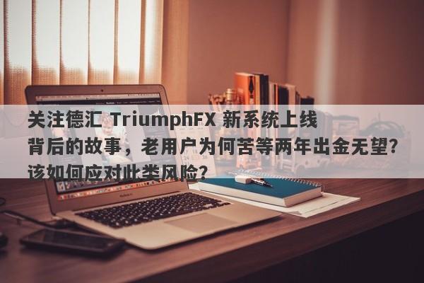 关注德汇 TriumphFX 新系统上线背后的故事，老用户为何苦等两年出金无望？该如何应对此类风险？-第1张图片-要懂汇圈网