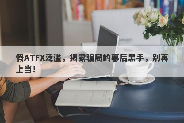 假ATFX泛滥，揭露骗局的幕后黑手，别再上当！-第1张图片-要懂汇圈网