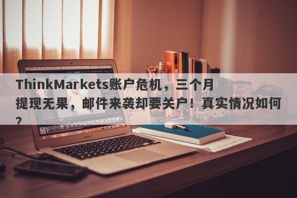 ThinkMarkets账户危机，三个月提现无果，邮件来袭却要关户！真实情况如何？-第1张图片-要懂汇圈网