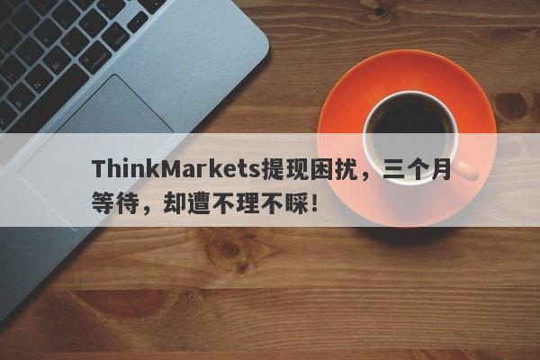 ThinkMarkets提现困扰，三个月等待，却遭不理不睬！-第1张图片-要懂汇圈网