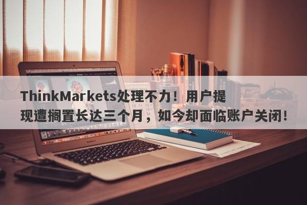 ThinkMarkets处理不力！用户提现遭搁置长达三个月，如今却面临账户关闭！-第1张图片-要懂汇圈网