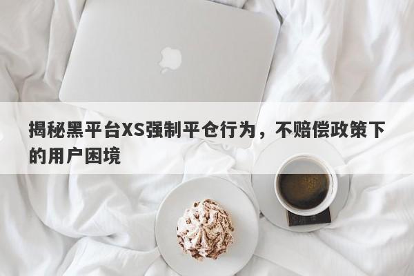 揭秘黑平台XS强制平仓行为，不赔偿政策下的用户困境-第1张图片-要懂汇圈网