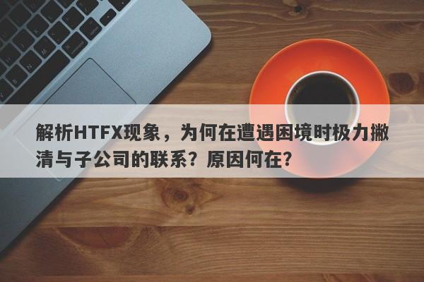 解析HTFX现象，为何在遭遇困境时极力撇清与子公司的联系？原因何在？-第1张图片-要懂汇圈网