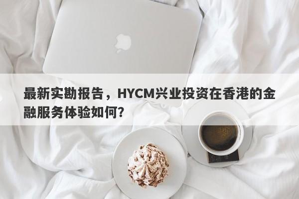 最新实勘报告，HYCM兴业投资在香港的金融服务体验如何？-第1张图片-要懂汇圈网