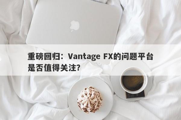 重磅回归：Vantage FX的问题平台是否值得关注？-第1张图片-要懂汇圈网