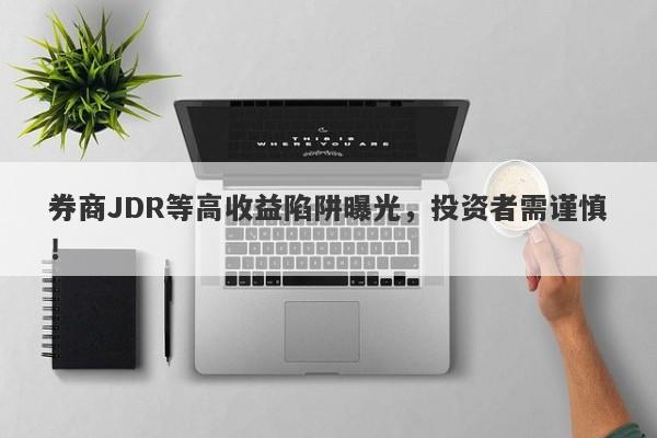 券商JDR等高收益陷阱曝光，投资者需谨慎！-第1张图片-要懂汇圈网