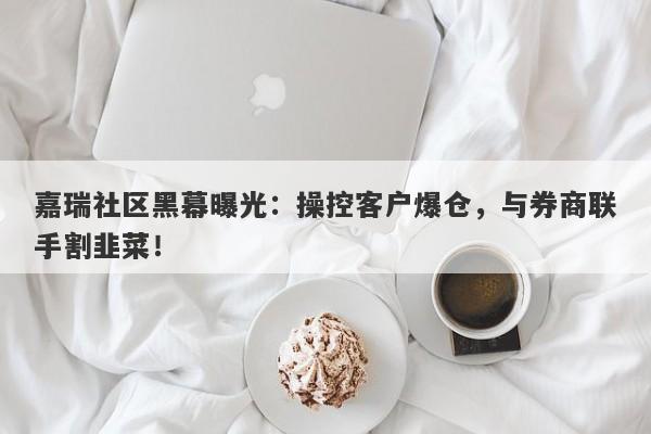 嘉瑞社区黑幕曝光：操控客户爆仓，与券商联手割韭菜！-第1张图片-要懂汇圈网