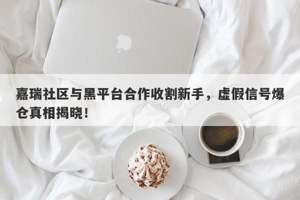 嘉瑞社区与黑平台合作收割新手，虚假信号爆仓真相揭晓！-第1张图片-要懂汇圈网