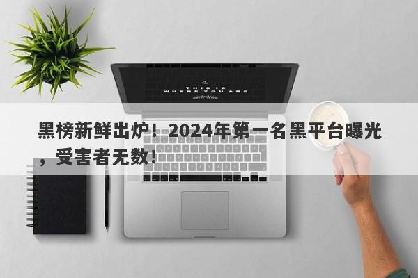 黑榜新鲜出炉！2024年第一名黑平台曝光，受害者无数！-第1张图片-要懂汇圈网