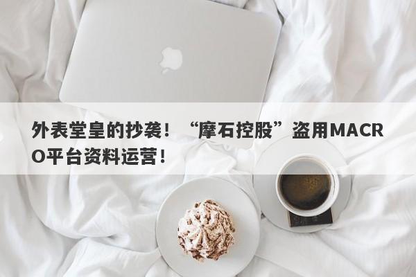 外表堂皇的抄袭！“摩石控股”盗用MACRO平台资料运营！-第1张图片-要懂汇圈网