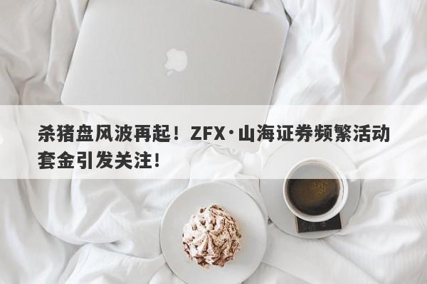 杀猪盘风波再起！ZFX·山海证券频繁活动套金引发关注！-第1张图片-要懂汇圈网