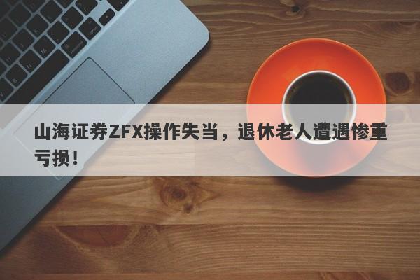 山海证券ZFX操作失当，退休老人遭遇惨重亏损！-第1张图片-要懂汇圈网