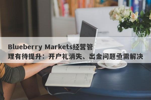 Blueberry Markets经营管理有待提升：开户礼消失、出金问题亟需解决-第1张图片-要懂汇圈网