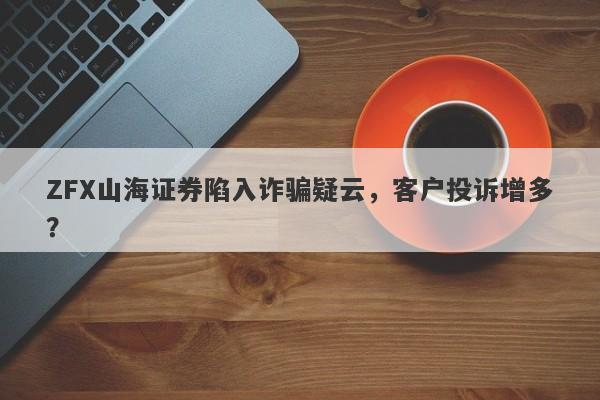 ZFX山海证券陷入诈骗疑云，客户投诉增多？-第1张图片-要懂汇圈网