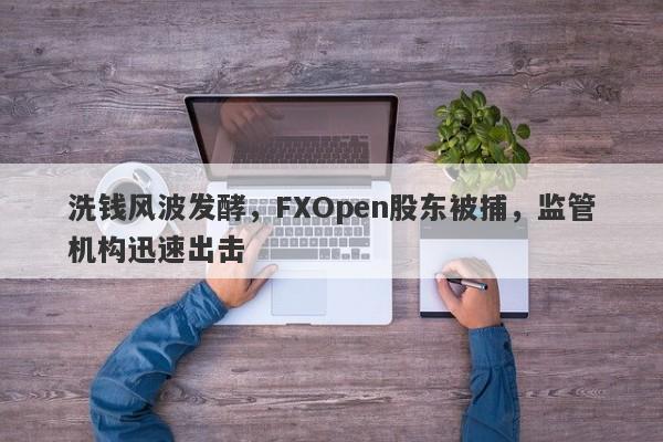 洗钱风波发酵，FXOpen股东被捕，监管机构迅速出击-第1张图片-要懂汇圈网