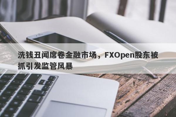 洗钱丑闻席卷金融市场，FXOpen股东被抓引发监管风暴-第1张图片-要懂汇圈网