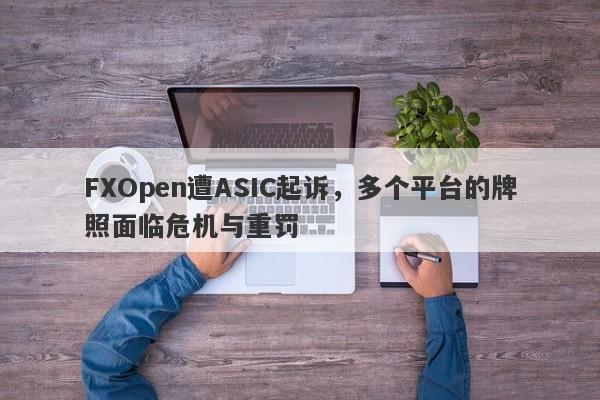 FXOpen遭ASIC起诉，多个平台的牌照面临危机与重罚-第1张图片-要懂汇圈网