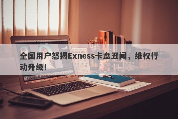 全国用户怒揭Exness卡盘丑闻，维权行动升级！-第1张图片-要懂汇圈网