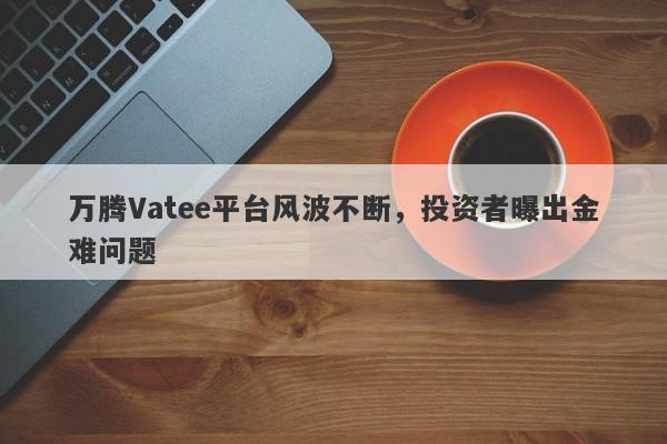 万腾Vatee平台风波不断，投资者曝出金难问题-第1张图片-要懂汇圈网