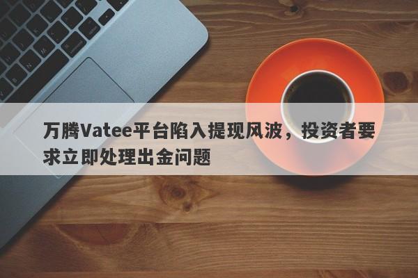 万腾Vatee平台陷入提现风波，投资者要求立即处理出金问题-第1张图片-要懂汇圈网