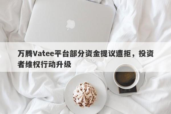 万腾Vatee平台部分资金提议遭拒，投资者维权行动升级-第1张图片-要懂汇圈网