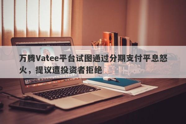 万腾Vatee平台试图通过分期支付平息怒火，提议遭投资者拒绝-第1张图片-要懂汇圈网