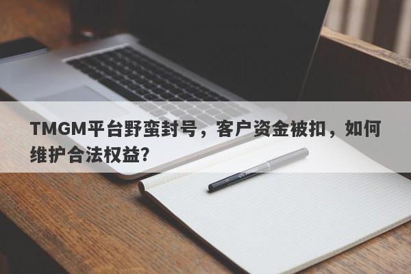 TMGM平台野蛮封号，客户资金被扣，如何维护合法权益？-第1张图片-要懂汇圈网