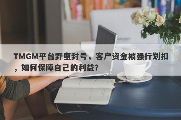 TMGM平台野蛮封号，客户资金被强行划扣，如何保障自己的利益？-第1张图片-要懂汇圈网