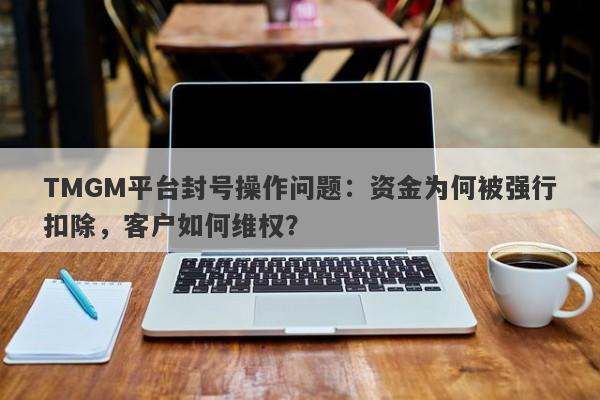 TMGM平台封号操作问题：资金为何被强行扣除，客户如何维权？-第1张图片-要懂汇圈网