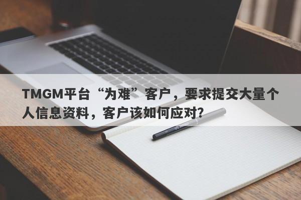 TMGM平台“为难”客户，要求提交大量个人信息资料，客户该如何应对？-第1张图片-要懂汇圈网