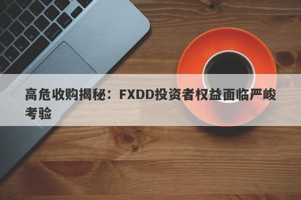 高危收购揭秘：FXDD投资者权益面临严峻考验-第1张图片-要懂汇圈网