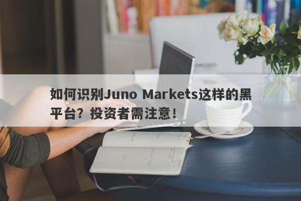 如何识别Juno Markets这样的黑平台？投资者需注意！-第1张图片-要懂汇圈网