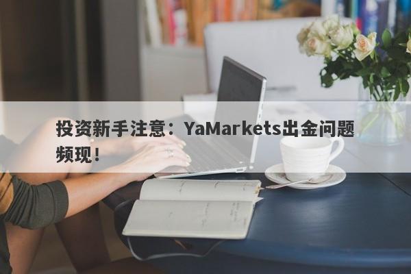 投资新手注意：YaMarkets出金问题频现！-第1张图片-要懂汇圈网