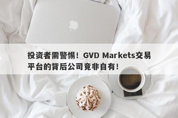 投资者需警惕！GVD Markets交易平台的背后公司竟非自有！-第1张图片-要懂汇圈网