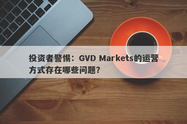 投资者警惕：GVD Markets的运营方式存在哪些问题？-第1张图片-要懂汇圈网