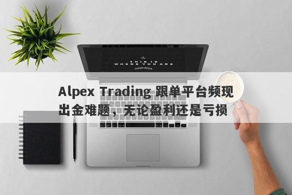 Alpex Trading 跟单平台频现出金难题，无论盈利还是亏损-第1张图片-要懂汇圈网