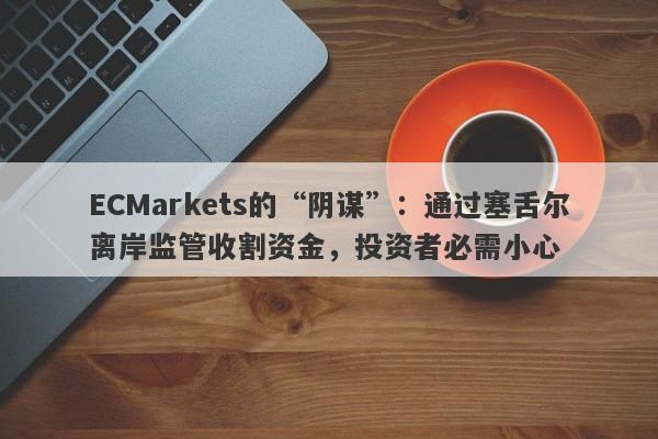 ECMarkets的“阴谋”：通过塞舌尔离岸监管收割资金，投资者必需小心-第1张图片-要懂汇圈网