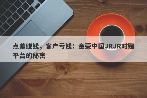 点差赚钱，客户亏钱：金荣中国JRJR对赌平台的秘密-第1张图片-要懂汇圈网